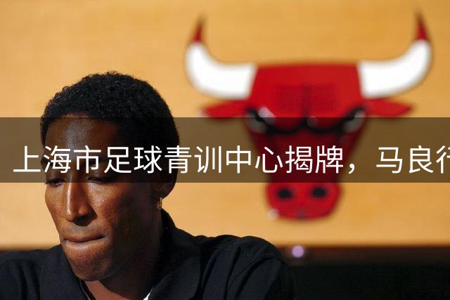 上海市足球青训中心揭牌，马良行出任上海市足球青训总监