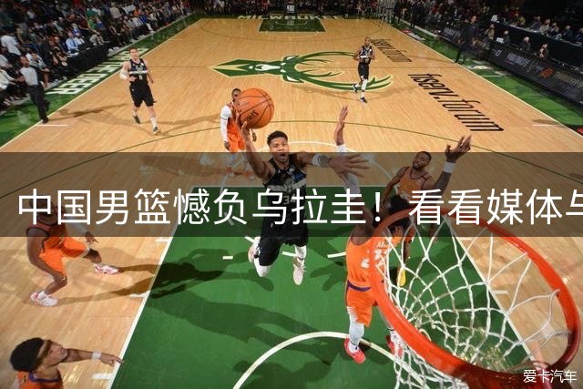 中国男篮憾负乌拉圭！看看媒体与专家怎么评价，郭士强一语道破关键问题