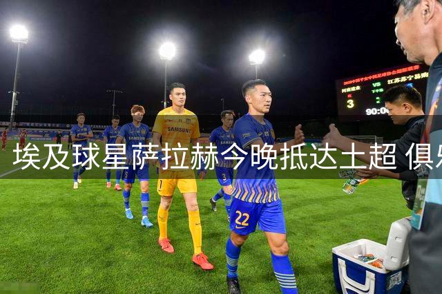 埃及球星萨拉赫今晚抵达土超 俱乐部紧急发布球迷行为准则