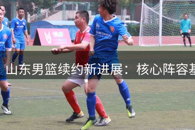 山东男篮续约新进展：核心阵容基本确定，关键位置仍待补强