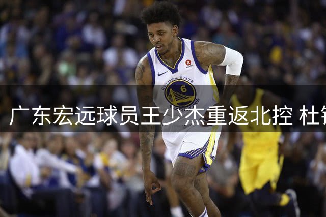 广东宏远球员王少杰重返北控 杜锋自曝早年赛场传奇 胡明轩为国出征显担当