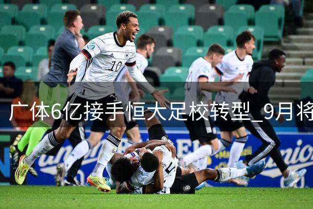 广体6亿接手恒大足校转型 9月将迎首批千名学子