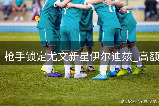 枪手锁定尤文新星伊尔迪兹 高额转会费难撼老妇人留人决心