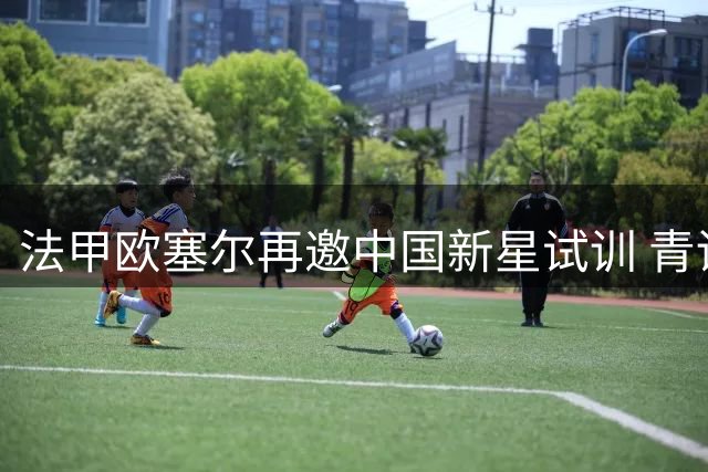 法甲欧塞尔再邀中国新星试训 青训计划持续推进