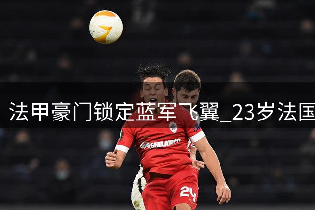 法甲豪门锁定蓝军飞翼 23岁法国国脚或成巴黎今夏最大引援