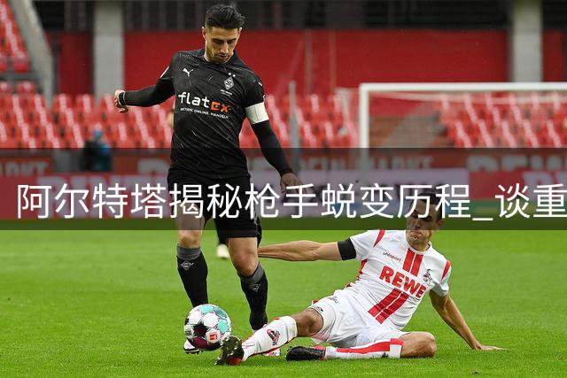 阿尔特塔揭秘枪手蜕变历程 谈重金引援与阵容调整