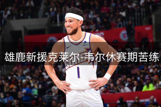 雄鹿新援克莱尔-韦尔休赛期苦练 晒训练照引球迷热议