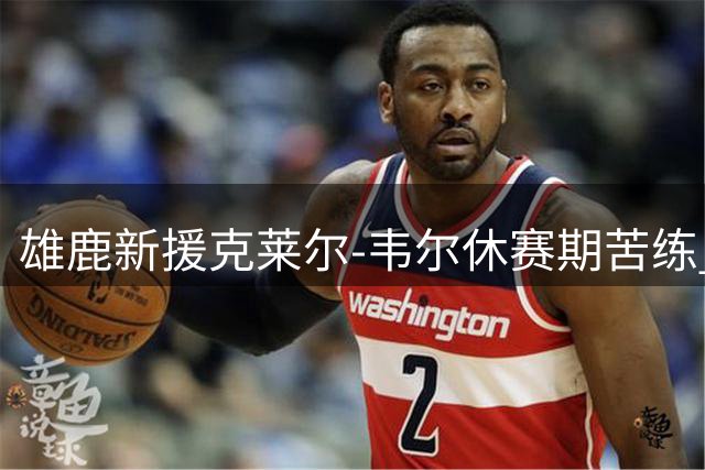 雄鹿新援克莱尔-韦尔休赛期苦练 晒训练照引球迷热议