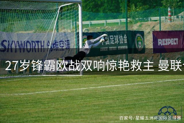 27岁锋霸欧战双响惊艳救主 曼联今夏引援策略现曙光