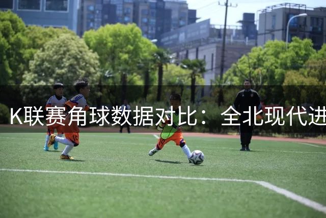 K联赛角球数据对比：全北现代进攻强势，金泉尚武相对保守